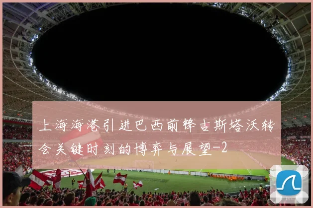 上海海港引进巴西前锋古斯塔沃转会关键时刻的博弈与展望
