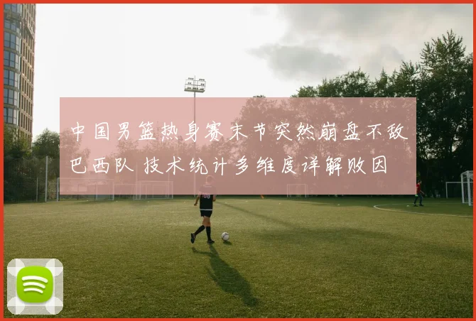 中国男篮热身赛末节突然崩盘不敌巴西队 技术统计多维度详解败因