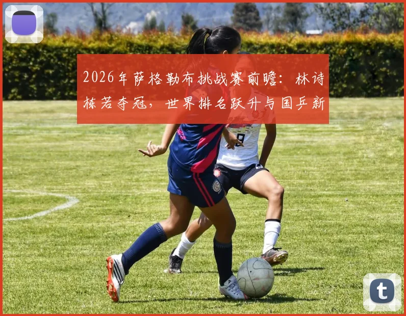 2026年萨格勒布挑战赛前瞻：林诗栋若夺冠，世界排名跃升与国乒新星成长分析