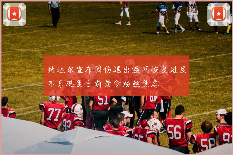 纳达尔宣布因伤退出温网恢复进度不乐观复出前景令粉丝焦虑