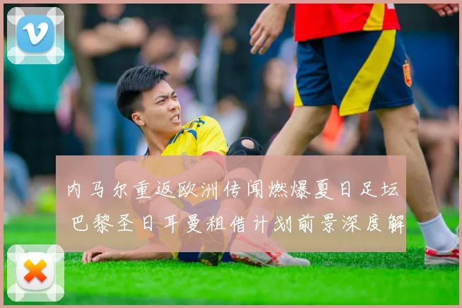 内马尔重返欧洲传闻燃爆夏日足坛 巴黎圣日耳曼租借计划前景深度解析