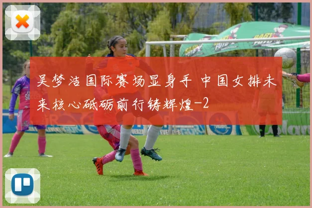 吴梦洁国际赛场显身手 中国女排未来核心砥砺前行铸辉煌