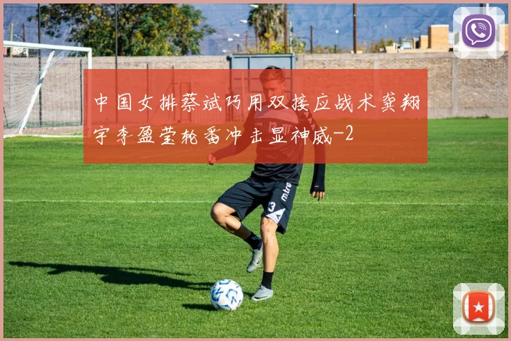 中国女排蔡斌巧用双接应战术龚翔宇李盈莹轮番冲击显神威
