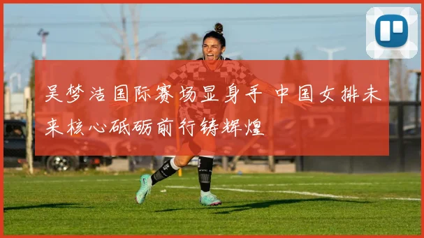 吴梦洁国际赛场显身手 中国女排未来核心砥砺前行铸辉煌