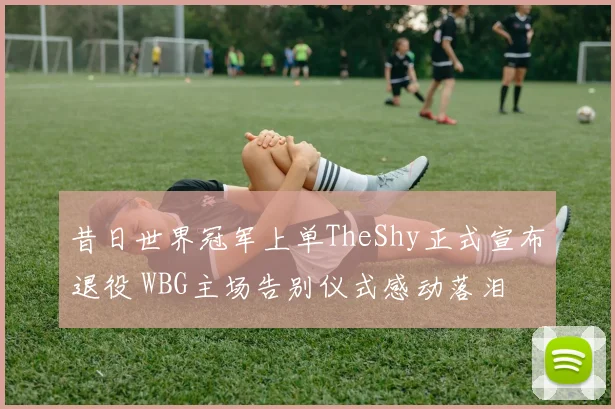 昔日世界冠军上单TheShy正式宣布退役 WBG主场告别仪式感动落泪