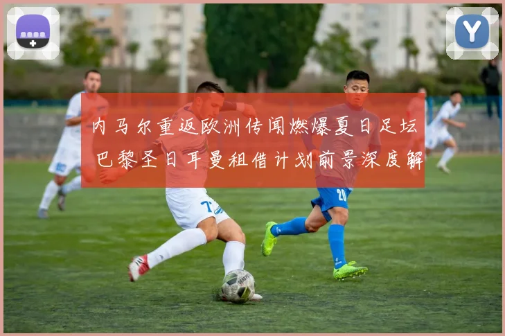 内马尔重返欧洲传闻燃爆夏日足坛 巴黎圣日耳曼租借计划前景深度解析