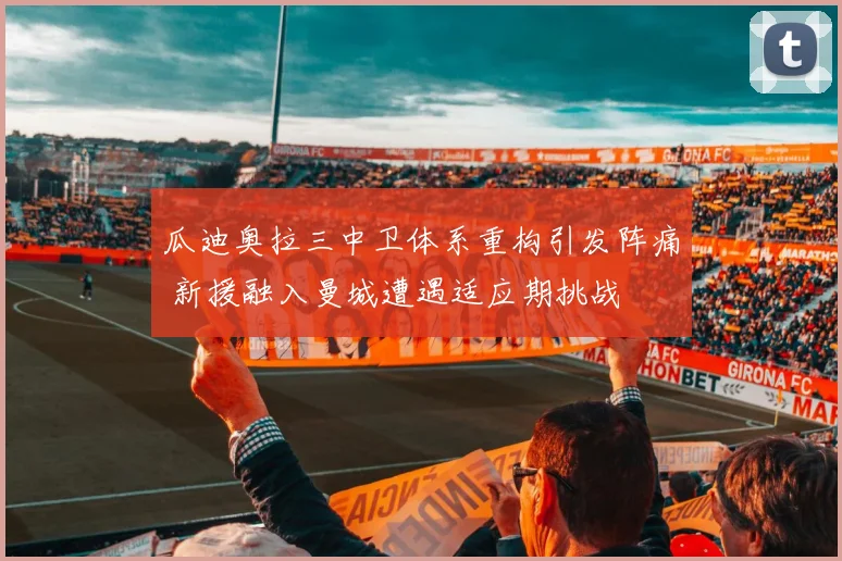 瓜迪奥拉三中卫体系重构引发阵痛 新援融入曼城遭遇适应期挑战