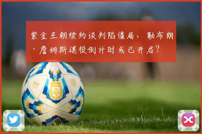 紫金王朝续约谈判陷僵局，勒布朗·詹姆斯退役倒计时或已开启？