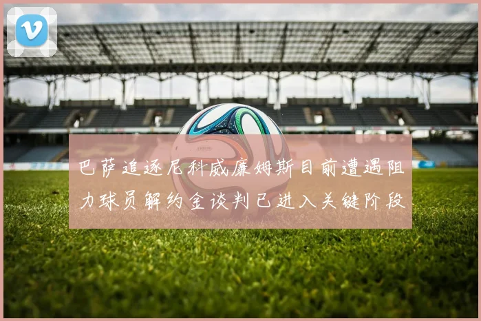 巴萨追逐尼科威廉姆斯目前遭遇阻力球员解约金谈判已进入关键阶段