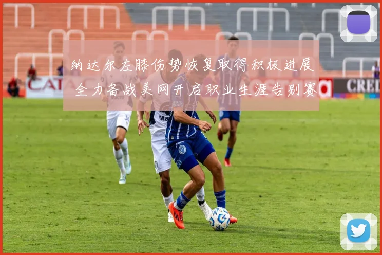 纳达尔左膝伤势恢复取得积极进展 全力备战美网开启职业生涯告别赛季