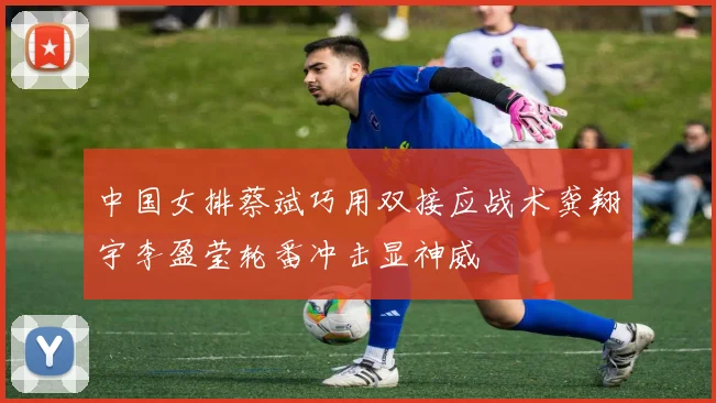 中国女排蔡斌巧用双接应战术龚翔宇李盈莹轮番冲击显神威