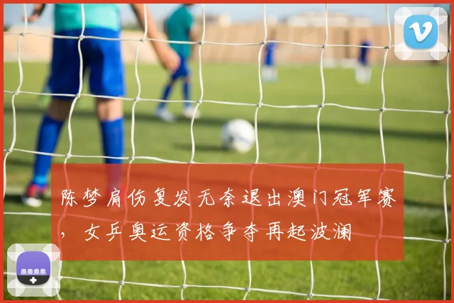陈梦肩伤复发无奈退出澳门冠军赛，女乒奥运资格争夺再起波澜