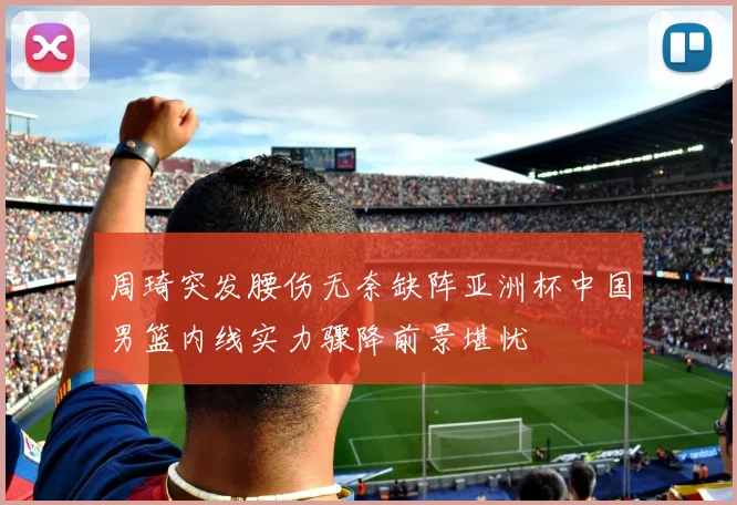 周琦突发腰伤无奈缺阵亚洲杯中国男篮内线实力骤降前景堪忧
