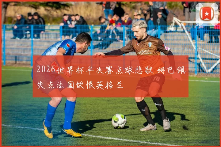 2026世界杯半决赛点球悲歌 姆巴佩失点法国饮恨英格兰