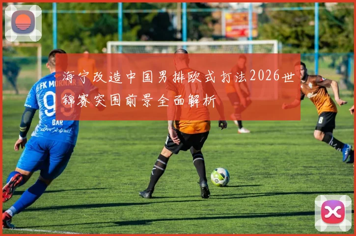 海宁改造中国男排欧式打法2026世锦赛突围前景全面解析