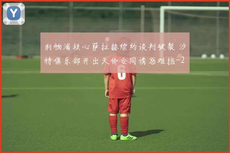利物浦核心萨拉赫续约谈判破裂 沙特俱乐部开出天价合同诱惑难挡