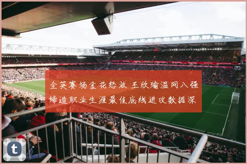 全英赛场金花怒放 王欣瑜温网八强缔造职业生涯最佳底线进攻数据深度解读