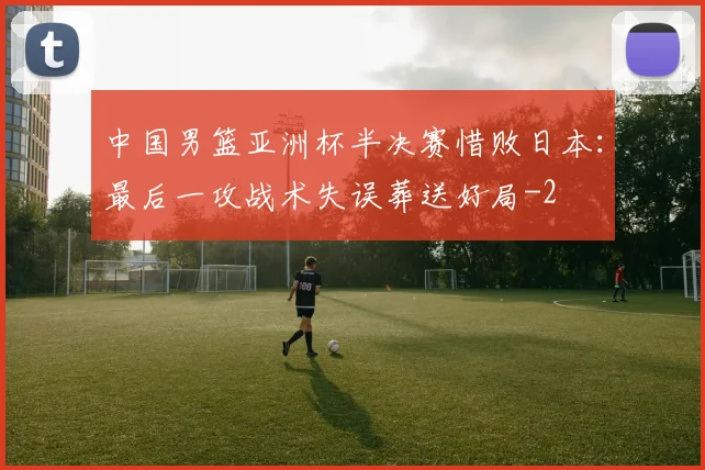中国男篮亚洲杯半决赛惜败日本:最后一攻战术失误葬送好局