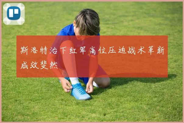 斯洛特治下红军高位压迫战术革新成效斐然