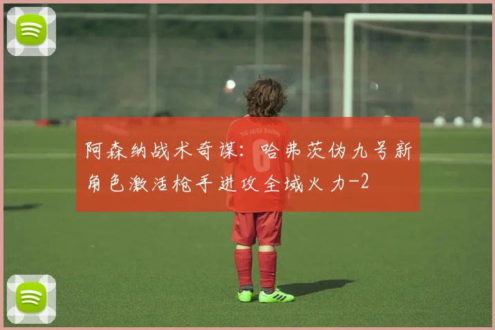 阿森纳战术奇谋：哈弗茨伪九号新角色激活枪手进攻全域火力