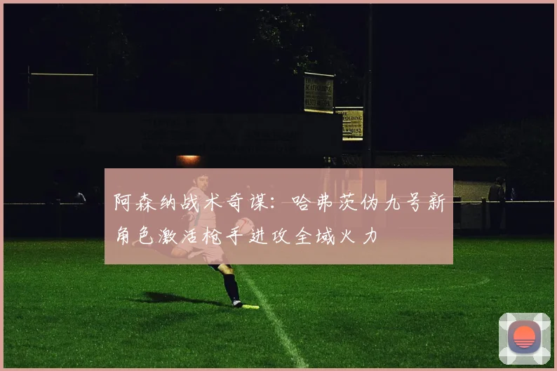 阿森纳战术奇谋：哈弗茨伪九号新角色激活枪手进攻全域火力