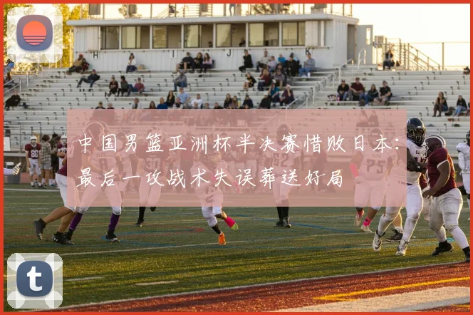中国男篮亚洲杯半决赛惜败日本：最后一攻战术失误葬送好局