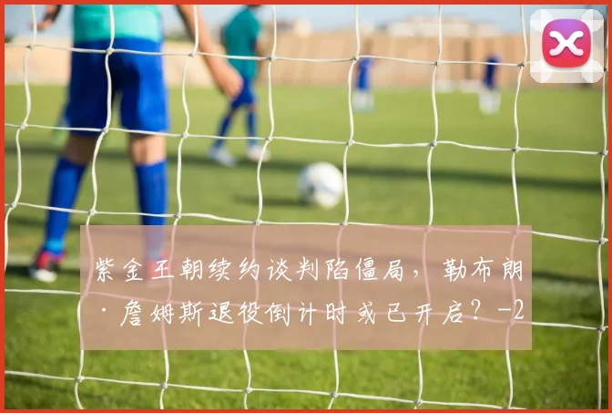 紫金王朝续约谈判陷僵局，勒布朗·詹姆斯退役倒计时或已开启？