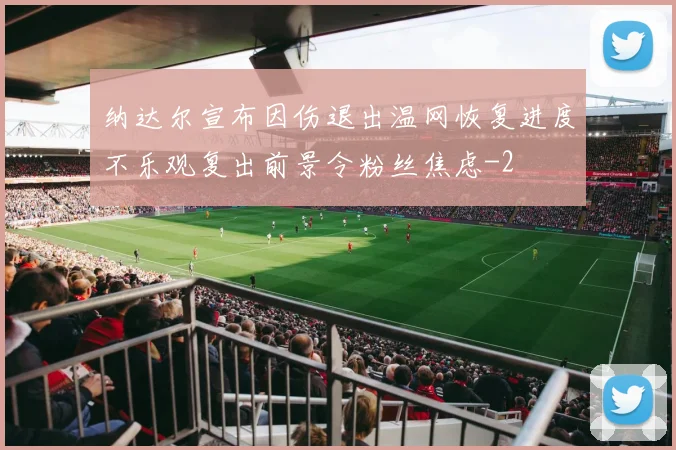 纳达尔宣布因伤退出温网恢复进度不乐观复出前景令粉丝焦虑