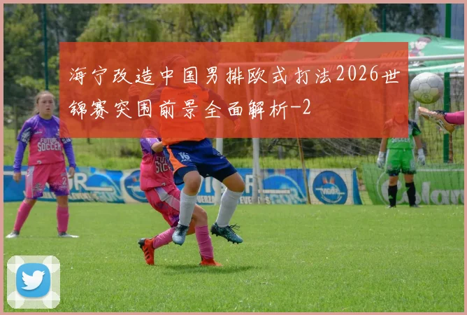 海宁改造中国男排欧式打法2026世锦赛突围前景全面解析