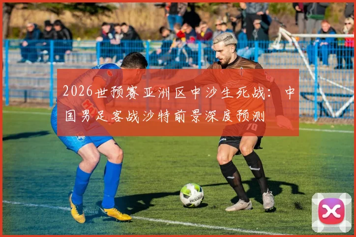 2026世预赛亚洲区中沙生死战：中国男足客战沙特前景深度预测