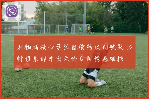 利物浦核心萨拉赫续约谈判破裂 沙特俱乐部开出天价合同诱惑难挡