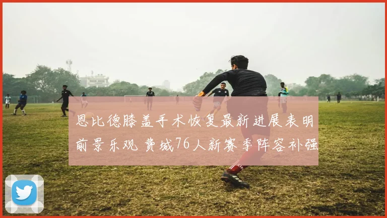 恩比德膝盖手术恢复最新进展表明前景乐观 费城76人新赛季阵容补强全力冲击东部王座