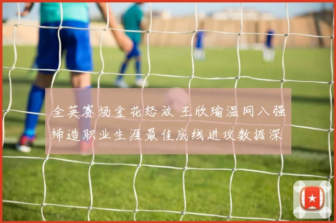 全英赛场金花怒放 王欣瑜温网八强缔造职业生涯最佳底线进攻数据深度解读