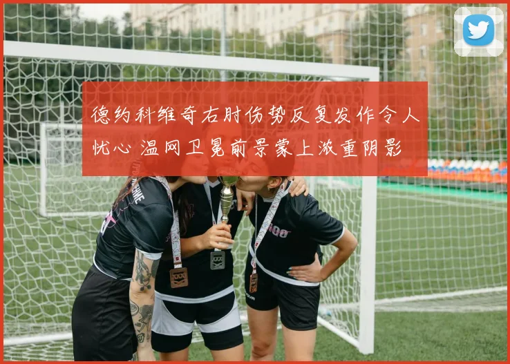 德约科维奇右肘伤势反复发作令人忧心 温网卫冕前景蒙上浓重阴影