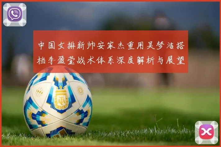 中国女排新帅安家杰重用吴梦洁搭档李盈莹战术体系深度解析与展望