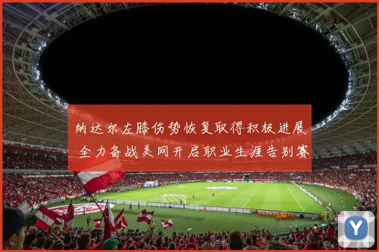 纳达尔左膝伤势恢复取得积极进展 全力备战美网开启职业生涯告别赛季