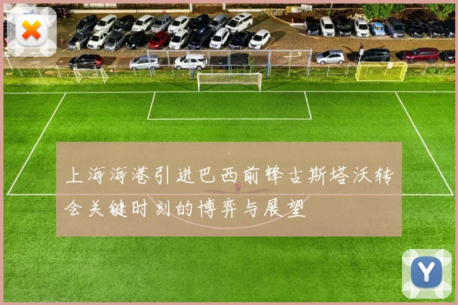 上海海港引进巴西前锋古斯塔沃转会关键时刻的博弈与展望