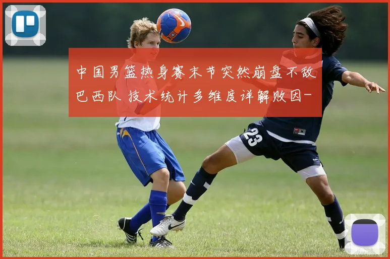 中国男篮热身赛末节突然崩盘不敌巴西队 技术统计多维度详解败因